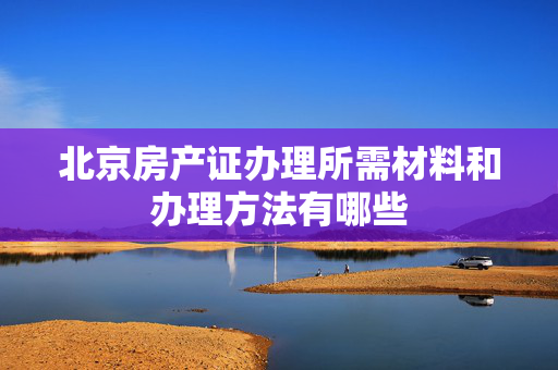 北京房产证办理所需材料和办理方法有哪些