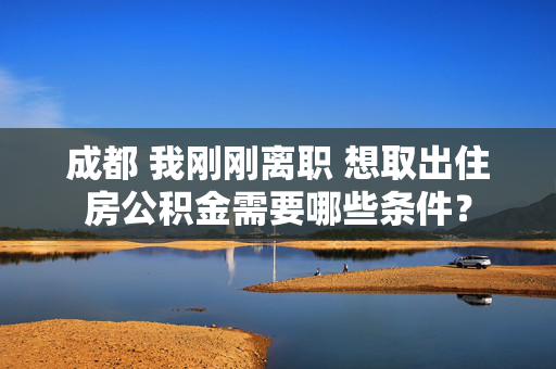 成都 我刚刚离职 想取出住房公积金需要哪些条件？