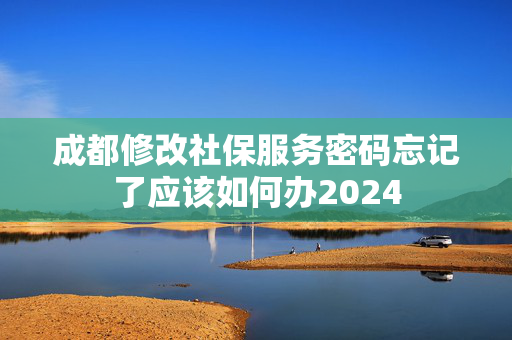 成都修改社保服务密码忘记了应该如何办2024