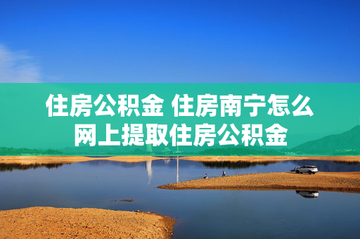 住房公积金 住房南宁怎么网上提取住房公积金