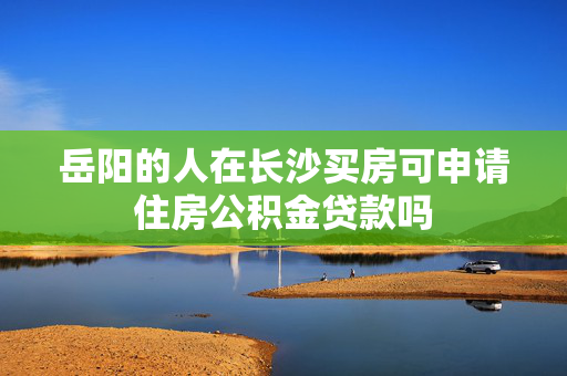 岳阳的人在长沙买房可申请住房公积金贷款吗