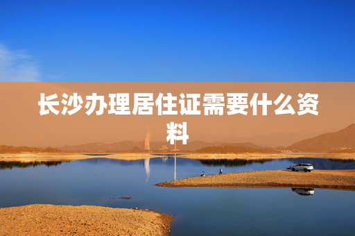 长沙办理居住证需要什么资料