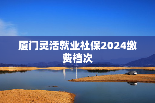 厦门灵活就业社保2024缴费档次