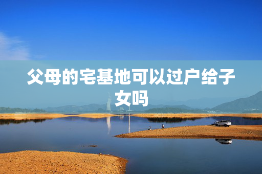 父母的宅基地可以过户给子女吗