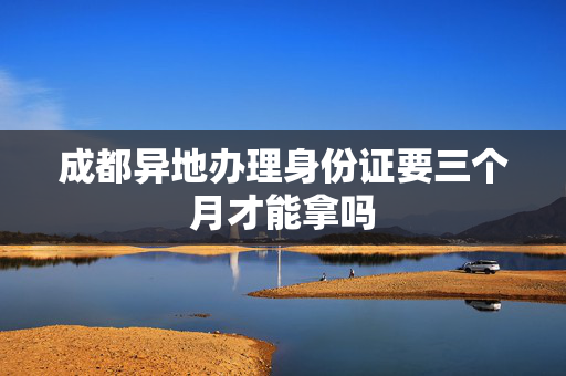 成都异地办理身份证要三个月才能拿吗
