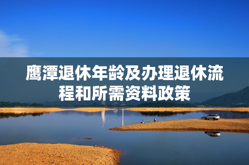 鹰潭退休年龄及办理退休流程和所需资料政策