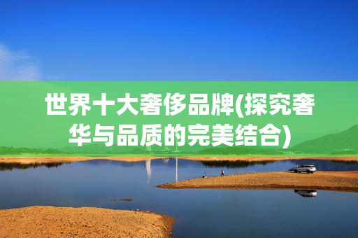 世界十大奢侈品牌(探究奢华与品质的完美结合)