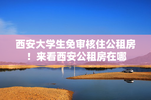 西安大学生免审核住公租房！来看西安公租房在哪
