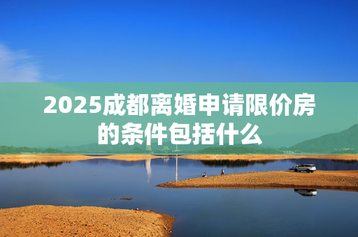 2025成都离婚申请限价房的条件包括什么