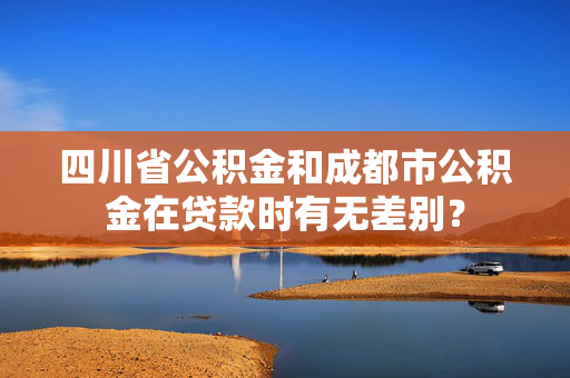 四川省公积金和成都市公积金在贷款时有无差别？