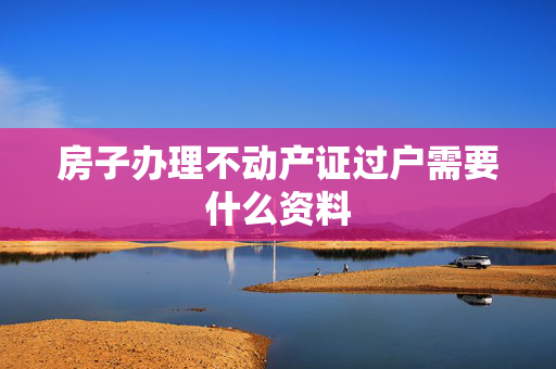 房子办理不动产证过户需要什么资料