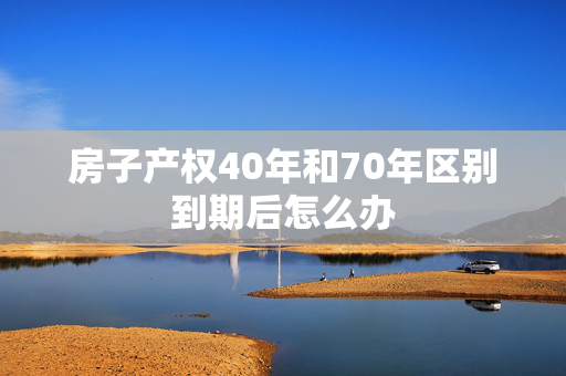 房子产权40年和70年区别到期后怎么办