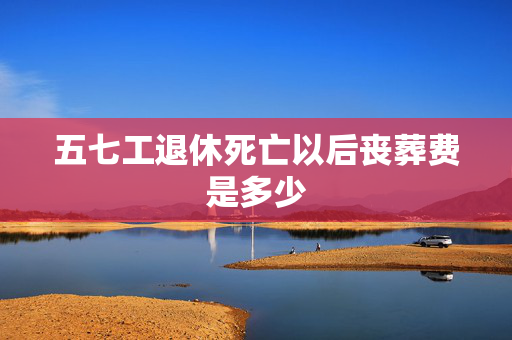五七工退休死亡以后丧葬费是多少