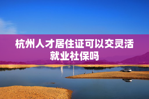 杭州人才居住证可以交灵活就业社保吗
