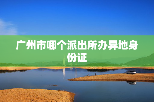 广州市哪个派出所办异地身份证