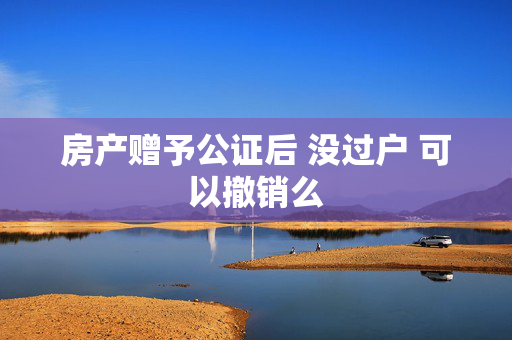 房产赠予公证后 没过户 可以撤销么