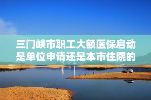 三门峡市职工大额医保启动是单位申请还是本市住院的定点医院申请