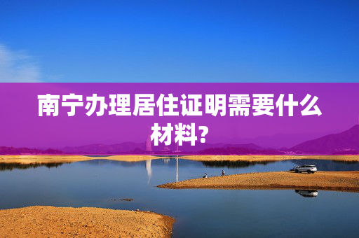南宁办理居住证明需要什么材料?