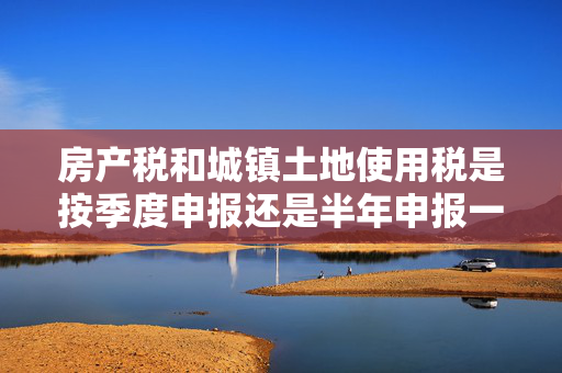 房产税和城镇土地使用税是按季度申报还是半年申报一次