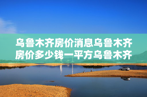 乌鲁木齐房价消息乌鲁木齐房价多少钱一平方乌鲁木齐房价还会涨吗