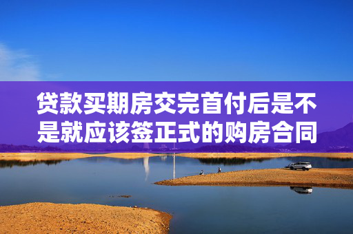 贷款买期房交完首付后是不是就应该签正式的购房合同?