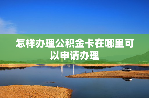怎样办理公积金卡在哪里可以申请办理