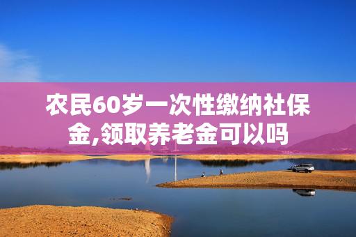 农民60岁一次性缴纳社保金,领取养老金可以吗