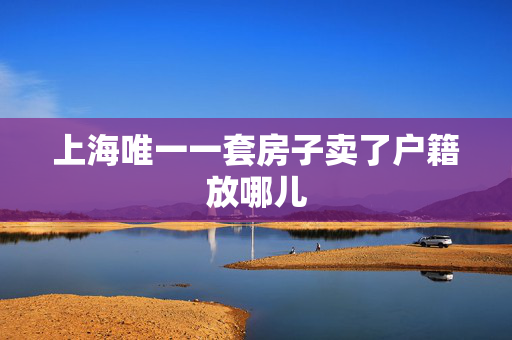 上海唯一一套房子卖了户籍放哪儿