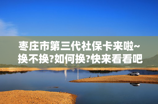 枣庄市第三代社保卡来啦~ 换不换?如何换?快来看看吧!