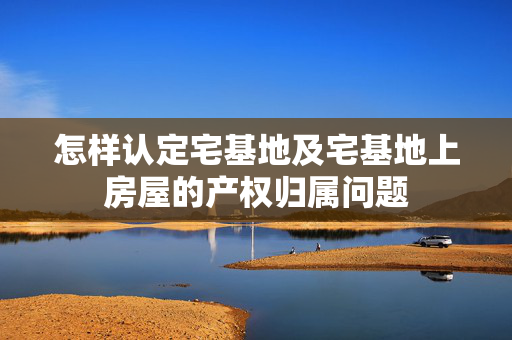 怎样认定宅基地及宅基地上房屋的产权归属问题
