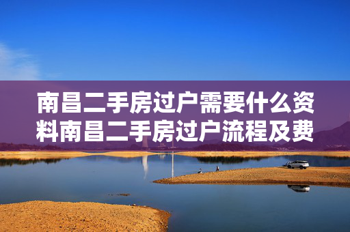 南昌二手房过户需要什么资料南昌二手房过户流程及费用南昌二手房过户后多久拿房产证
