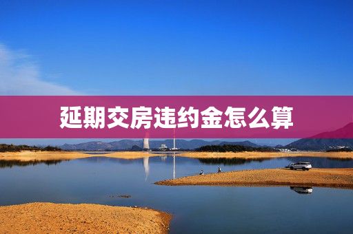延期交房违约金怎么算