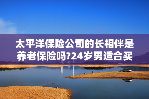 太平洋保险公司的长相伴是养老保险吗?24岁男适合买吗?