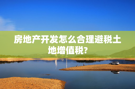 房地产开发怎么合理避税土地增值税?