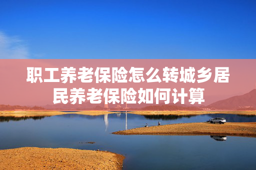 职工养老保险怎么转城乡居民养老保险如何计算