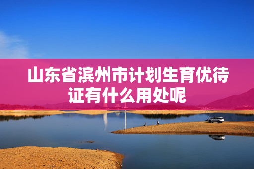 山东省滨州市计划生育优待证有什么用处呢