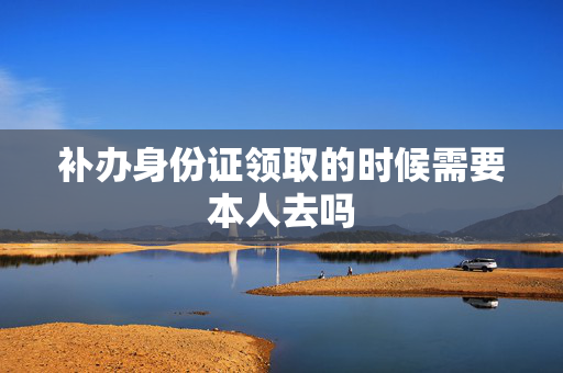 补办身份证领取的时候需要本人去吗