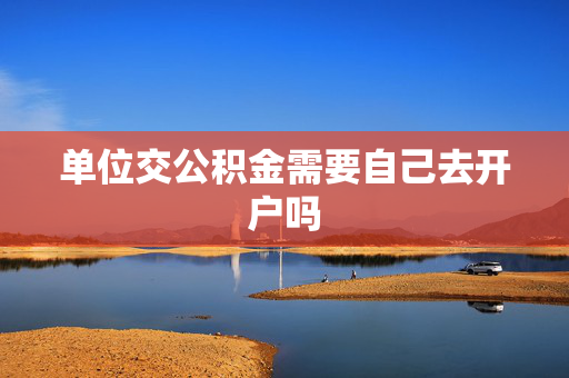 单位交公积金需要自己去开户吗