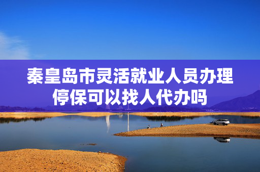 秦皇岛市灵活就业人员办理停保可以找人代办吗