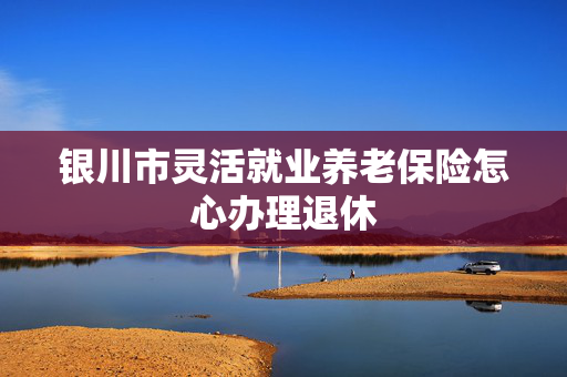 银川市灵活就业养老保险怎心办理退休