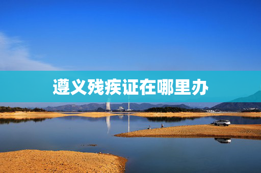 遵义残疾证在哪里办