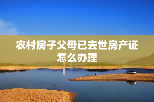 农村房子父母已去世房产证怎么办理