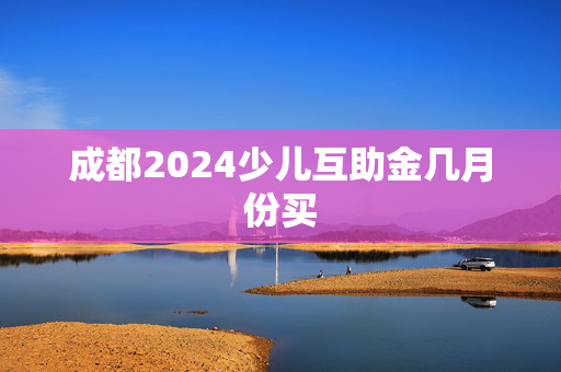 成都2024少儿互助金几月份买