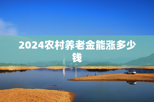 2024农村养老金能涨多少钱