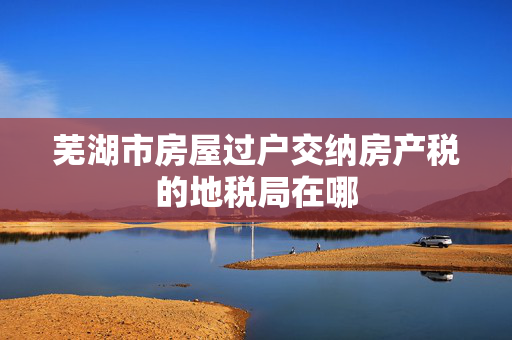 芜湖市房屋过户交纳房产税的地税局在哪