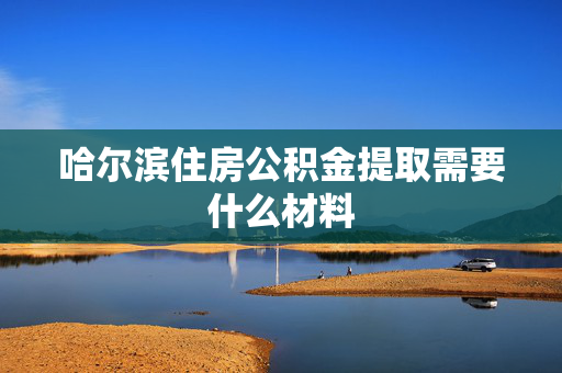 哈尔滨住房公积金提取需要什么材料