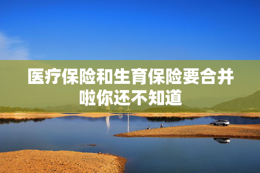 医疗保险和生育保险要合并啦你还不知道