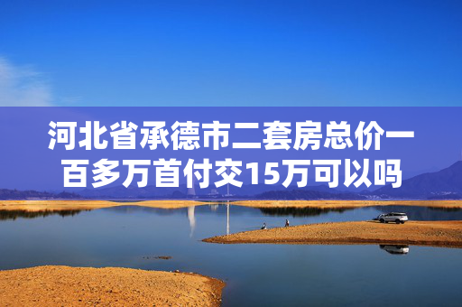 河北省承德市二套房总价一百多万首付交15万可以吗