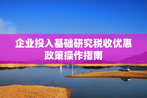 企业投入基础研究税收优惠政策操作指南