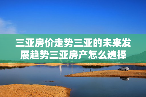 三亚房价走势三亚的未来发展趋势三亚房产怎么选择